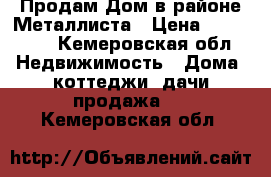 Продам Дом в районе Металлиста › Цена ­ 450 000 - Кемеровская обл. Недвижимость » Дома, коттеджи, дачи продажа   . Кемеровская обл.